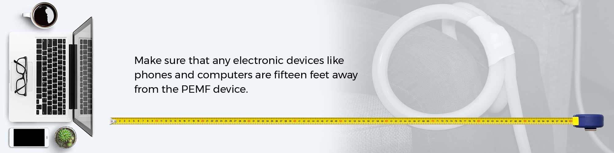 Make sure that any electronic devices like phones and computers are fifteen feet away from the PEMF device.