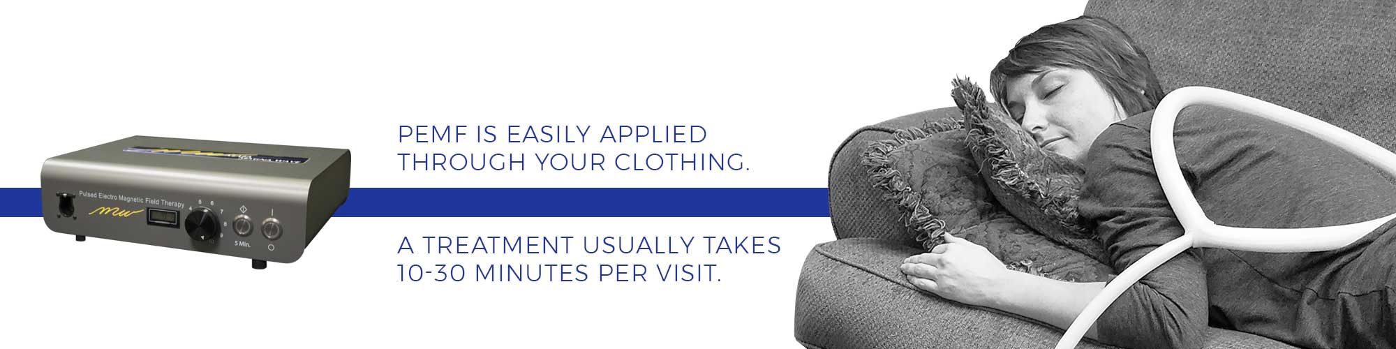 PEMF is easily applied through your clothing. A treatment usually takes 10-30 minutes per visit.
