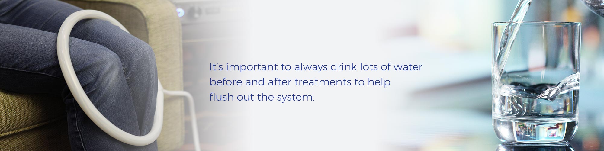 It's important to always drink lots of water before and after treatments to help flush out the system.